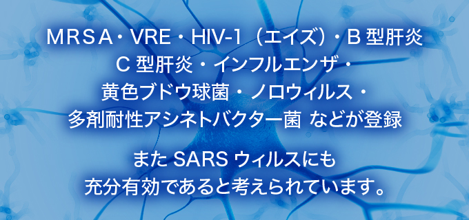 MRSA・VRE・HIV-1(エイズ)・B型肝炎 C型肝炎・インフルエンザ・黄色ブドウ球菌・ノロウィルス・ 多剤耐性アシネトバクター菌などが登録 またSARSウィルスにも充分有効であると考えられています。